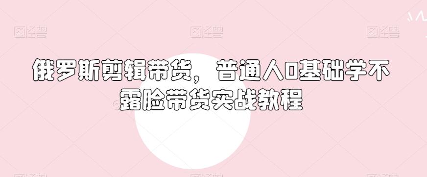 俄罗斯产品剪辑带货，普通人0基础学不露脸带货实战教程互联网行业-互联网创业-创业网-知识创造价值 新生无限可能网创星球