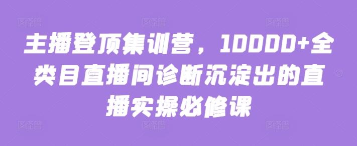 主播登顶集训营，10000+全类目直播间诊断沉淀出的直播实操必修课互联网行业-互联网创业-创业网-知识创造价值 新生无限可能网创星球