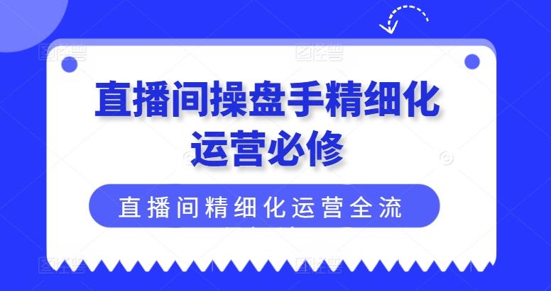 直播间操盘手精细化运营必修，直播间精细化运营全流程解读互联网行业-互联网创业-创业网-知识创造价值 新生无限可能网创星球