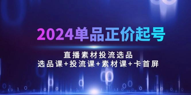 2024单品正价起号，直播素材投流选品：选品课+投流课+素材课+卡首屏/100节互联网行业-互联网创业-创业网-知识创造价值 新生无限可能网创星球