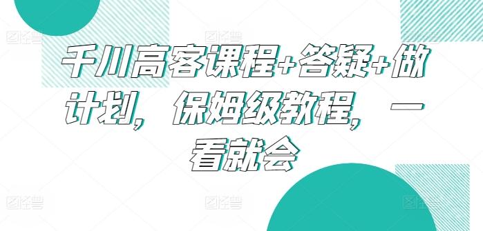 千川高客课程+答疑+做计划，保姆级教程，一看就会互联网行业-互联网创业-创业网-知识创造价值 新生无限可能网创星球