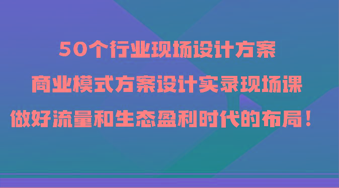 50个行业现场设计方案，商业模式方案设计实录现场课，做好流量和生态盈利时代的布局！互联网行业-互联网创业-创业网-知识创造价值 新生无限可能网创星球