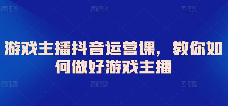 游戏主播抖音运营课，教你如何做好游戏主播互联网行业-互联网创业-创业网-知识创造价值 新生无限可能网创星球