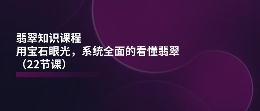 翡翠知识课程，用宝石眼光，系统全面的看懂翡翠(22节课互联网行业-互联网创业-创业网-知识创造价值 新生无限可能网创星球