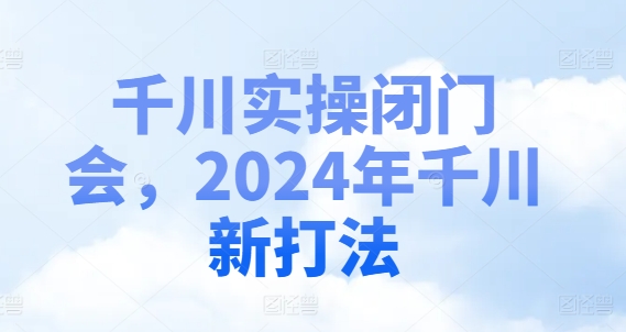 千川实操闭门会，2024年千川新打法互联网行业-互联网创业-创业网-知识创造价值 新生无限可能网创星球