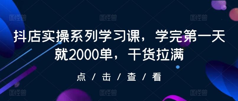 抖店实操系列学习课，学完第一天就2000单，干货拉满互联网行业-互联网创业-创业网-知识创造价值 新生无限可能网创星球