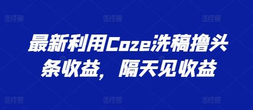 最新利用Coze洗稿撸头条收益，隔天见收益【揭秘】互联网行业-互联网创业-创业网-知识创造价值 新生无限可能网创星球