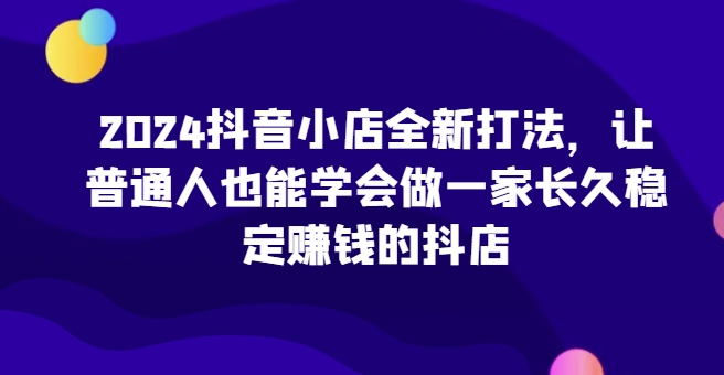 2024抖音小店全新打法，让普通人也能学会做一家长久稳定赚钱的抖店(更新)互联网行业-互联网创业-创业网-知识创造价值 新生无限可能网创星球