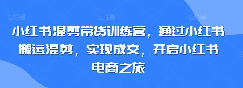 小红书混剪带货训练营，通过小红书搬运混剪，实现成交，开启小红书电商之旅互联网行业-互联网创业-创业网-知识创造价值 新生无限可能网创星球