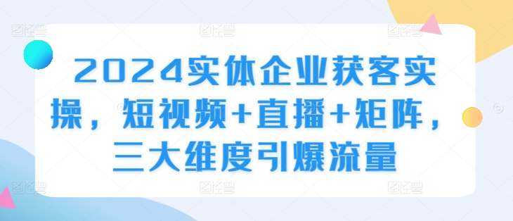 2024实体企业获客实操，短视频+直播+矩阵，三大维度引爆流量互联网行业-互联网创业-创业网-知识创造价值 新生无限可能网创星球