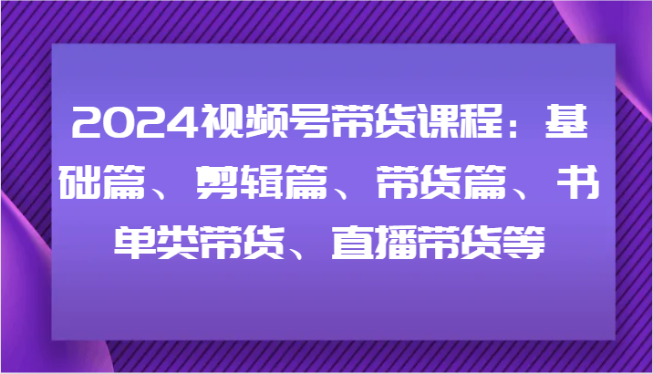 2024视频号带货课程：基础篇、剪辑篇、带货篇、书单类带货、直播带货等互联网行业-互联网创业-创业网-知识创造价值 新生无限可能网创星球