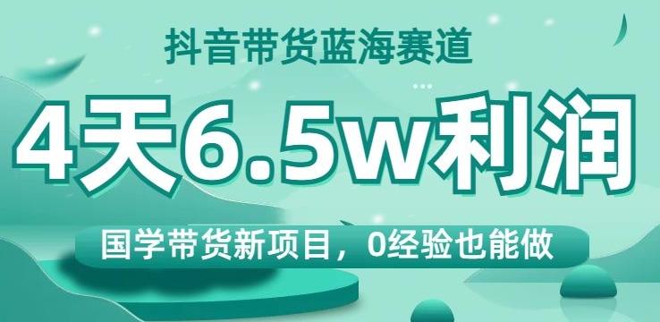 抖音带货蓝海赛道，国学带货新项目，0经验也能做，4天6.5w利润【揭秘】互联网行业-互联网创业-创业网-知识创造价值 新生无限可能网创星球