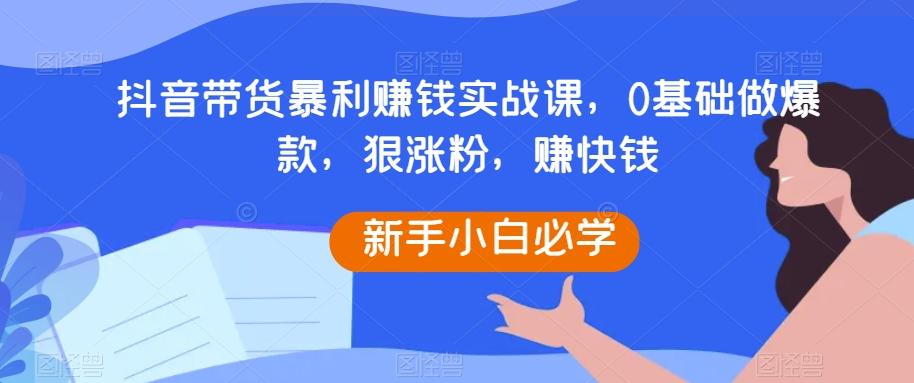 抖音带货暴利赚钱实战课，0基础做爆款，狠涨粉，赚快钱互联网行业-互联网创业-创业网-知识创造价值 新生无限可能网创星球