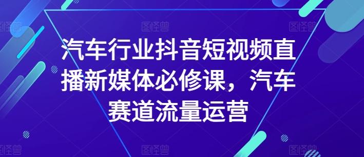 汽车行业抖音短视频直播新媒体必修课，汽车赛道流量运营互联网行业-互联网创业-创业网-知识创造价值 新生无限可能网创星球