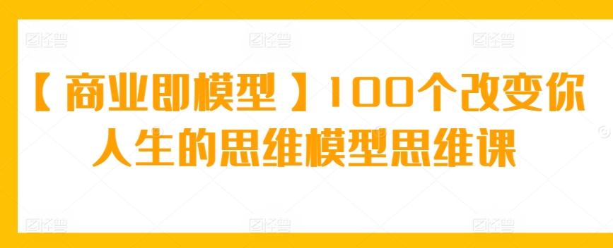 【商业即模型】100个改变你人生的思维模型思维课互联网行业-互联网创业-创业网-知识创造价值 新生无限可能网创星球