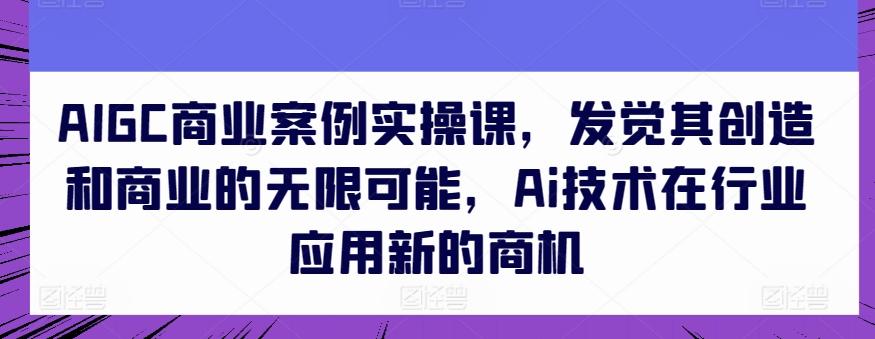 AIGC商业案例实操课，发觉其创造和商业的无限可能，Ai技术在行业应用新的商机互联网行业-互联网创业-创业网-知识创造价值 新生无限可能网创星球