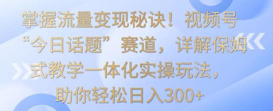 掌握流量变现秘诀！视频号“今日话题”赛道，详解保姆式教学一体化实操玩法，助你轻松日入300+【揭秘】互联网行业-互联网创业-创业网-知识创造价值 新生无限可能网创星球